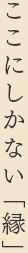 ここにしかない「縁」